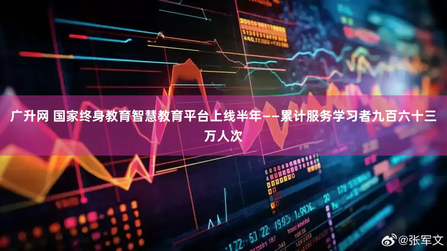 广升网 国家终身教育智慧教育平台上线半年——累计服务学习者九百六十三万人次