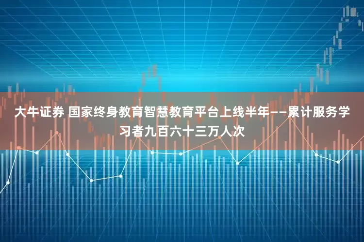 大牛证券 国家终身教育智慧教育平台上线半年——累计服务学习者九百六十三万人次