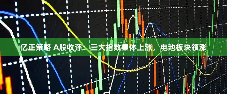 亿正策略 A股收评：三大指数集体上涨，电池板块领涨