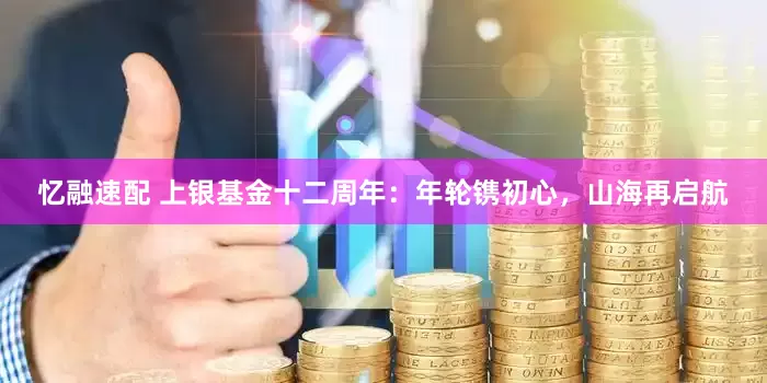 忆融速配 上银基金十二周年：年轮镌初心，山海再启航