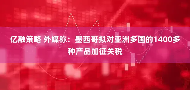 亿融策略 外媒称：墨西哥拟对亚洲多国的1400多种产品加征关税