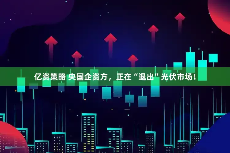 亿资策略 央国企资方，正在“退出”光伏市场！