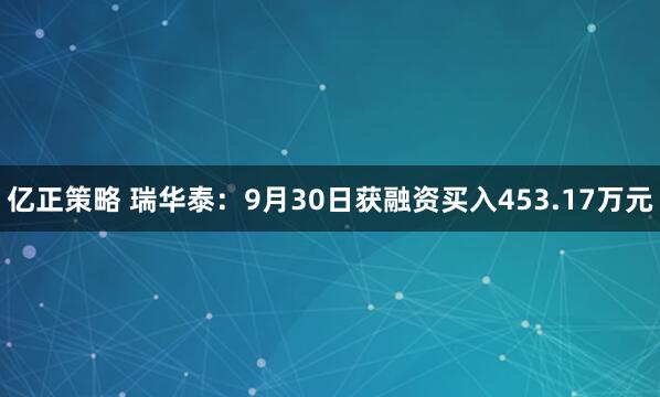 亿正策略 瑞华泰：9月30日获融资买入453.17万元