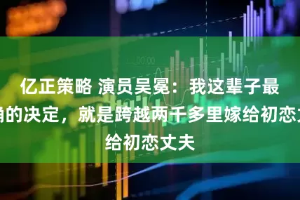 亿正策略 演员吴冕：我这辈子最正确的决定，就是跨越两千多里嫁给初恋丈夫