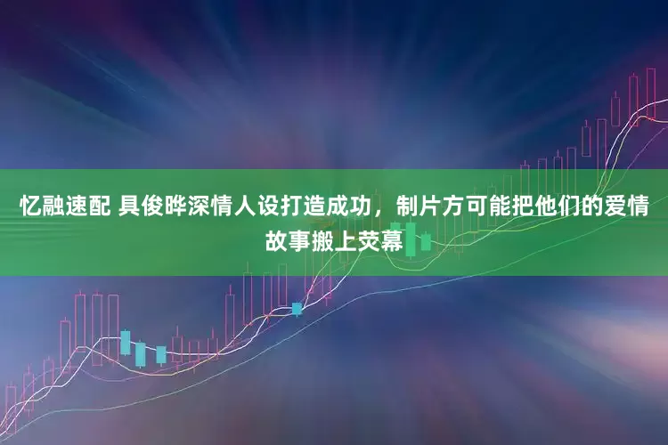 忆融速配 具俊晔深情人设打造成功，制片方可能把他们的爱情故事搬上荧幕