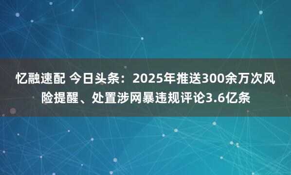 忆融速配 今日头条：2025年推送300余万次风险提醒、处置涉网暴违规评论3.6亿条